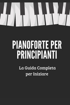 Pianoforte per Principianti: Una Guida Completa che ti Insegnerà Passo-Passo a Suonare il Pianoforte