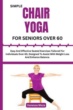 Simple Chair Yoga for Seniors Over 60: Easy And Effective Seated Exercises Tailored For Individuals Over 60, Designed To Assist With Weight Loss And E