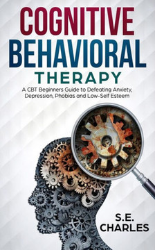 Cognitive Behavioral Therapy: A Cbt Beginners Guide To Defeating Anxiety, Depression, Phobias And Low-Self Esteem