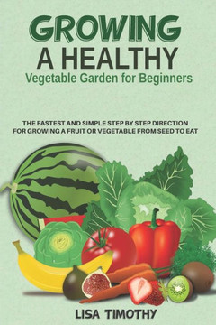 Growing a Healthy Vegetable Garden for Beginners: The Fastest and Simple Step by Step Direction for Growing a Fruit or Vegetable from Seed to Eat