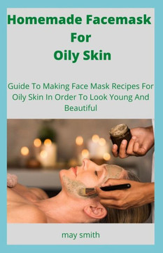Homemade Facemask For Oily Skin: Guide To Making Face Masks Recipes For Oily Skin In Order To Look Young And Beautiful