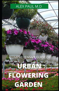 Comprehensive Guide of Urban Flowering Garden: Prefect Guide Grow, Harvest, and Arrange Stunning Seasonal Blooms (Gardening Book for Beginners, A and