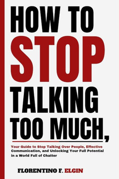 How To Stop Talking Too Much: Your Guide to Stop Talking Over People, Effective Communication, and Unlocking Your Full Potential in a World Full of