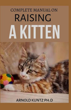Complete Manual on Raising a Kitten: How to Buy, Train, Care, Communicate, Understand and Enjoy Kitten