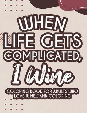 When Life Gets Complicated, I Wine Coloring Book For Adults Who Love Wine And Coloring: Humorous Coloring Activity Pages For Relaxation, Stress Reliev