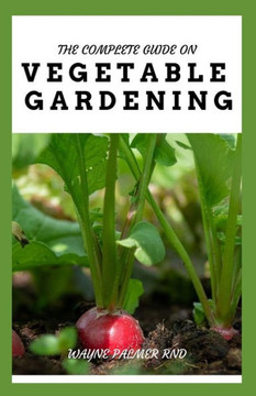 The Complete Guide on Vegetable Gardening: The Complete Guide To Grow Vegetables The Natural Way