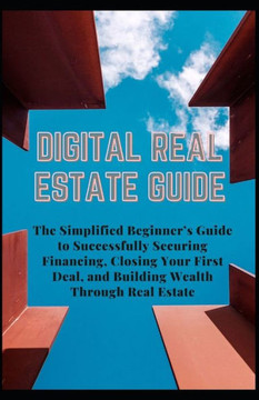 Digital Real Estate Guide: The Simplified Beginner's Guide to Successfully Securing Financing, Closing Your First Deal, and Building Wealth Throu