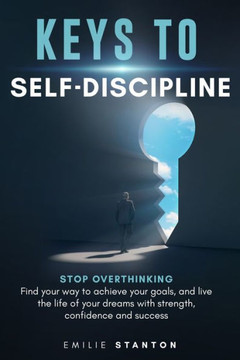 Keys to Self-Discipline: Stop Overthinking, Find Your Way to Achieve Your Goals, and Live the Life of Your Dreams with Strength, Confidence and