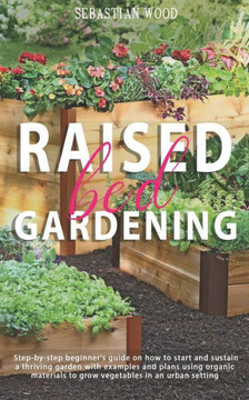 Raised Bed Gardening: Step-by-Step Beginner's Guide on How to Start and Sustain a Thriving Garden with Examples and Plans Using Organic Mate