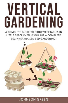 Vertical Gardening: A Complete Guide to Grow Vegetables in Little space even if You are a Complete Beginner.(Raised Bed Gardening)