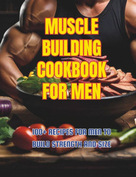 Muscle Building Cookbook For Men: 100+ Recipes for Men to Build Strength and Size