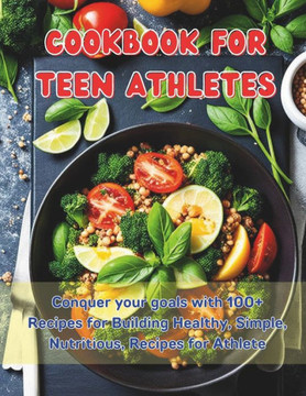 Cookbook For Teen Athletes: Conquer your goals with 100+ Recipes for Building Healthy, Simple, Nutritious, Recipes for Athlete