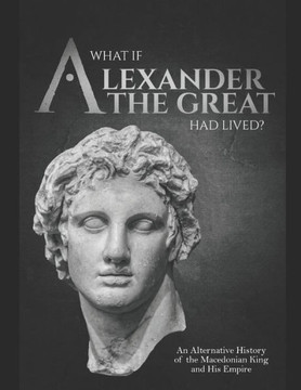 What if Alexander the Great Had Lived? An Alternative History of the Macedonian King and His Empire
