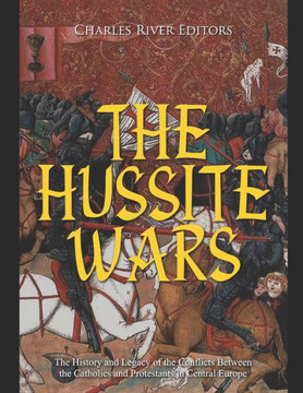 The Hussite Wars: The History and Legacy of the Conflicts Between the Catholics and Protestants in Central Europe