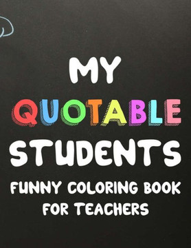 My Quotable Students Funny Coloring Book For Teachers: Humorous Coloring Book For Teachers with Quotes From Students, Hilarious Coloring Sheets For Ad