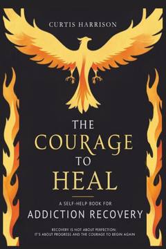 The Courage to Heal: A Self-Help Book for Addiction Recovery: Empowering You to Overcome Addiction, Build Resilience, and Reclaim Your Life
