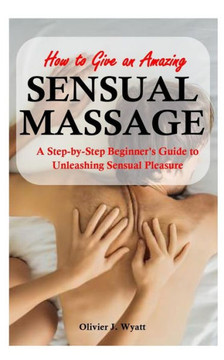 How To Give an Amazing Sensual Massage: A Step-by-Step Beginner's Guide to Unleashing Sensual Pleasure How To Give an Amazing Sensual Massage: A Step-by-Step Beginner's Guide to Unleashing Sensual Pleasure