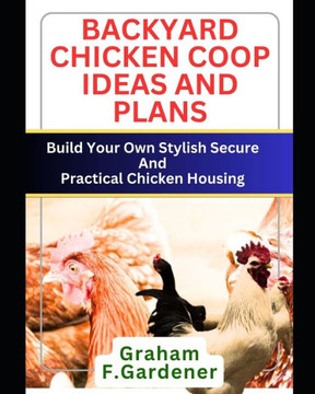 Backyard Chicken COOP Ideas and Plans: Build Your Own Stylish, Secure and Practical Chicken Housing - Complete Blueprints and Step-by-Step Instruction