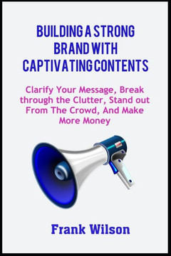 Building a Strong Brand with Captivating Contents: Clarify Your Message, Break through the Clutter, Stand out from the Crowd, and Make More Money
