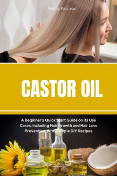 Castor Oil: A Beginner'S Quick Start Guide On Its Use Cases, Including Hair Growth And Hair Loss Prevention, With Sample Diy Recipes