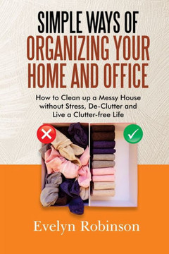 Simple Ways of Organizing Your Home and Office: How to Clean up a Messy House without Stress, De-Clutter and Live a Clutter-free Life