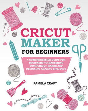 Cricut Maker for Beginners: A Comprehensive Guide For Beginners To Mastering Your Cricut Maker And Designing Amazing Project