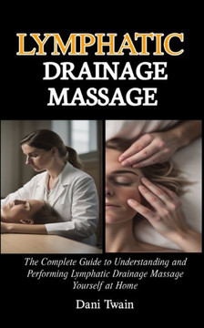 Lymphatic Drainage Massage: The Complete Guide to Understanding and Performing Lymphatic Drainage Massage Yourself at Home