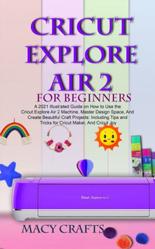 Cricut Explore Air 2 for Beginners: A 2021 Illustrated Guide on How to Use the Cricut Explore Air 2 Machine, Master Design Space, And Create Beautiful