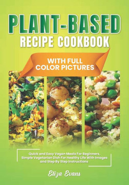 Plant-Based Recipe Cookbook With Full Color Pictures: Quick and Easy Vegan Meals For Beginners, Simple Vegetarian Dish For Healthy Life