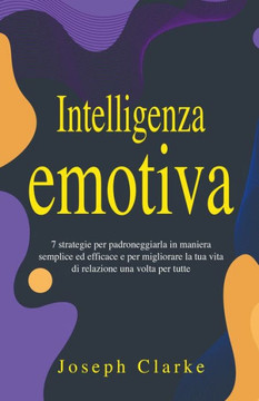 Intelligenza Emotiva: 7 Strategie per padroneggiarla in maniera semplice ed efficace e per migliorare la tua vita di relazione una volta per