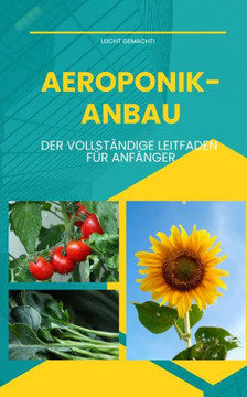 Aeroponik-Anbau - Der vollst?ndige Leitfaden f?r Anf?nger: Anleitung f?r Einsteiger zum Anbau von Obst, Gem?se und Zierpflanzen in Aeroponik-Anlagen