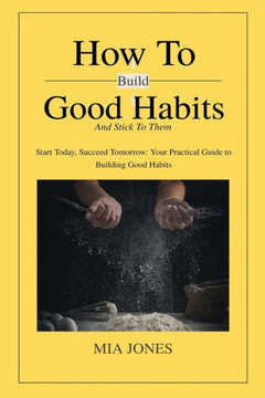 How to Build Good Habits (and Stick to Them!): Start Today, Succeed Tomorrow: Your Practical Guide to Building Good Habits