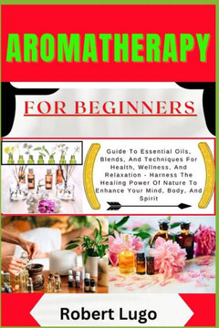 AROMATHERAPY For Beginners: Guide To Essential Oils, Blends, And Techniques For Health, Wellness, And Relaxation - Harness The Healing Power Of Na