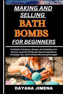 Making and Selling Bath Bombs for Beginners: Profitable Techniques, Recipes, And Guidelines For Novices: Essential Oil Blends, Natural Ingredients, Pa