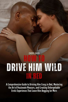 How to Drive Him Wild in Bed: A Comprehensive Guide to Driving Him Crazy in Bed, Mastering the Art of Passionate Pleasure, and Creating Unforgettabl