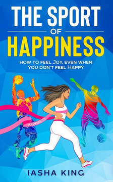 The Sport of Happiness: Learn to Feel Joy, Even When You Don't Feel Happy