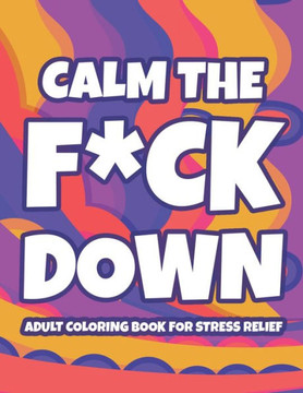 Calm The F*ck Down Adult Coloring Book For Stress Relief: Hilarious Catchphrases And Stress-Relieving Designs To Color, Funny Coloring Pages For Unwin