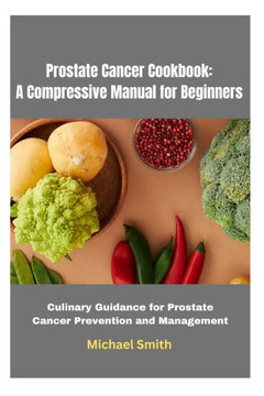 Prostate Cancer Cookbook: A Compressive Manual for Beginners: Culinary Guidance for Prostate Cancer Prevention and Management