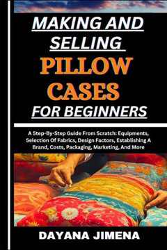 Making and Selling Pillow Cases for Beginners: A Step-By-Step Guide From Scratch: Equipments, Selection Of Fabrics, Design Factors, Establishing A Bra
