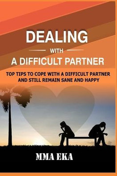 Dealing with a Difficult Partner: Top Tips To Cope With A Difficult Partner And Still Remain Sane And Happy.