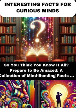 Interesting Facts for Curious Minds: So You Think You Know It All? Prepare to Be Amazed: A Collection of Mind-Bending Facts