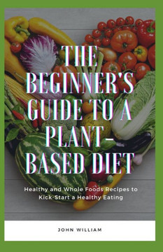The Beginner's Guide to a Plant-based Diet: Healthy and Whole Foods Recipes to Kick-Start a Healthy Eating