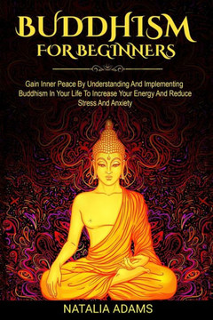Buddhism For Beginners: Gain Inner Peace by Understanding and Implementing Buddhism in Your Life to Increase Your Energy and Reduce Stress and
