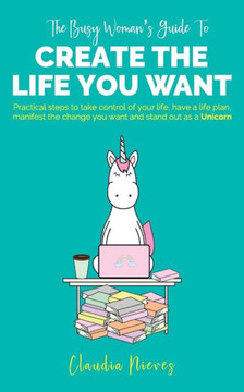 The Busy Woman's Guide to Create the Life you Want: Practical steps to take control of your life, have a life plan, manifest the change you want and s