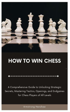 How to Win Chess: A Comprehensive Guide to Unlocking Strategic Secrets, Mastering Tactics, Openings, and Endgames for Chess Players of A