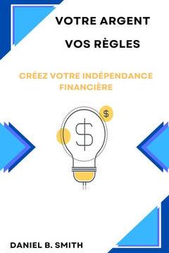 Votre Argent Vos Règles: Créez Votre Indépendance Financière
