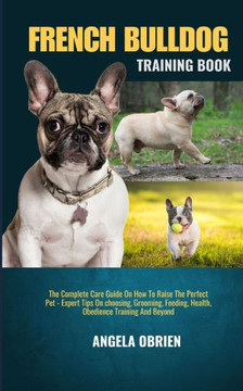 French Bulldog Training Book: The Complete Care Guide On How To Raise The Perfect Pet - Expert Tips On choosing, Grooming, Feeding, Health, Obedienc