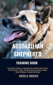Australian Shephered Training Book: From Fluff To Fabulous. A Complete Care Guide On How To Raise The Perfect Pet - Expert Tips On choosing, Grooming,