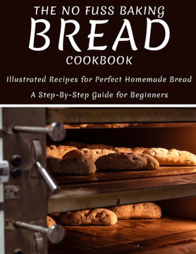 The No Fuss Baking Bread Cookbook: Illustrated Recipes For Perfect Homemade Bread A Step-By-Step Guide For Beginners