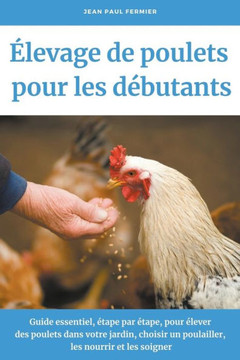 Élevage de poulets pour les débutants: Guide essentiel, étape par étape, pour élever des poulets dans votre jardin, choisir un poulailler, les nourrir